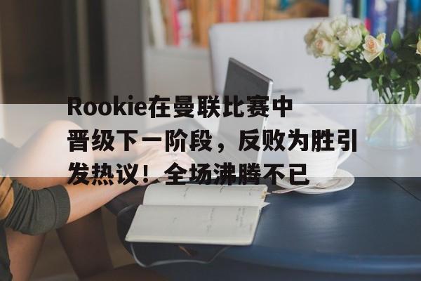  Rookie在曼联比赛中晋级下一阶段，反败为胜引发热议！全场沸腾不已-开云