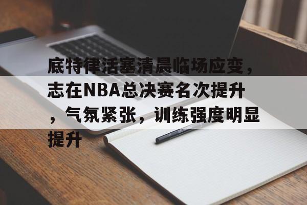 包含底特律活塞清晨临场应变，志在NBA总决赛名次提升，气氛紧张，训练强度明显提升的词条-开云体验